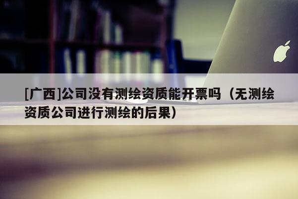 [广西]公司没有测绘资质能开票吗（无测绘资质公司进行测绘的后果）