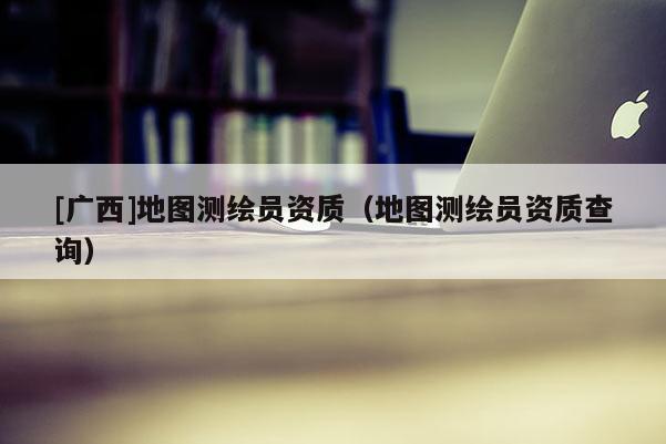 [广西]地图测绘员资质（地图测绘员资质查询）