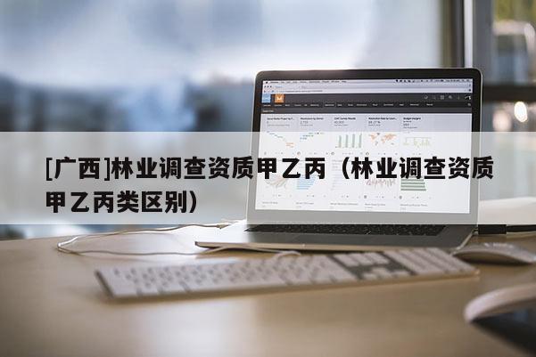 [广西]林业调查资质甲乙丙（林业调查资质甲乙丙类区别）