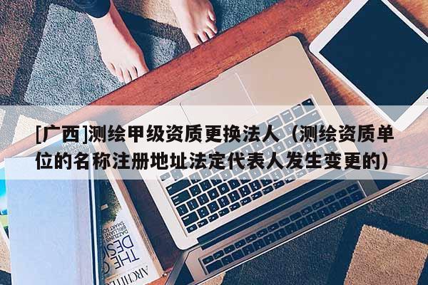 [广西]测绘甲级资质更换法人（测绘资质单位的名称注册地址法定代表人发生变更的）