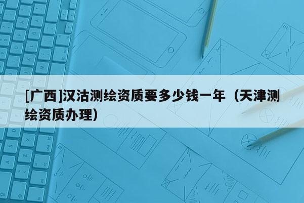 [广西]汉沽测绘资质要多少钱一年（天津测绘资质办理）