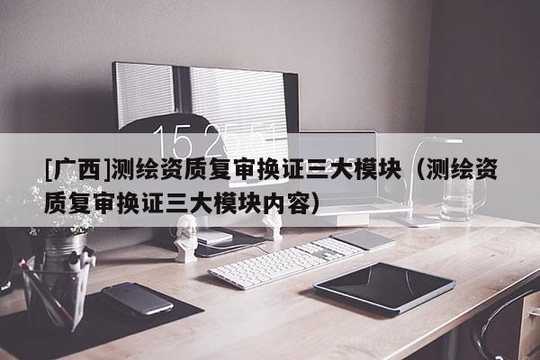 [广西]测绘资质复审换证三大模块（测绘资质复审换证三大模块内容）