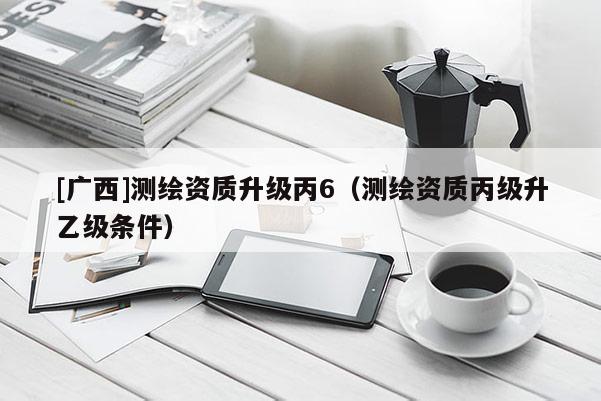 [广西]测绘资质升级丙6（测绘资质丙级升乙级条件）