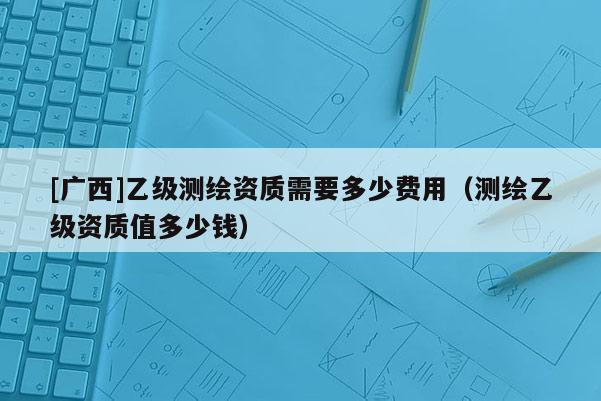 [广西]乙级测绘资质需要多少费用（测绘乙级资质值多少钱）
