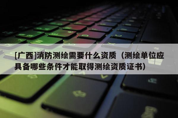 [广西]消防测绘需要什么资质（测绘单位应具备哪些条件才能取得测绘资质证书）