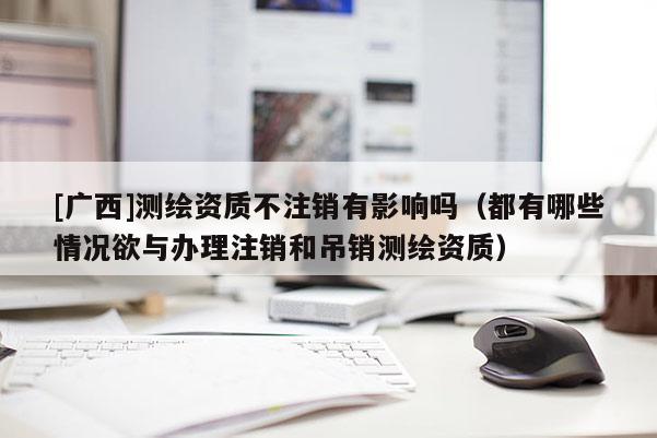 [广西]测绘资质不注销有影响吗（都有哪些情况欲与办理注销和吊销测绘资质）