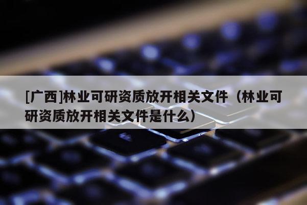 [广西]林业可研资质放开相关文件（林业可研资质放开相关文件是什么）