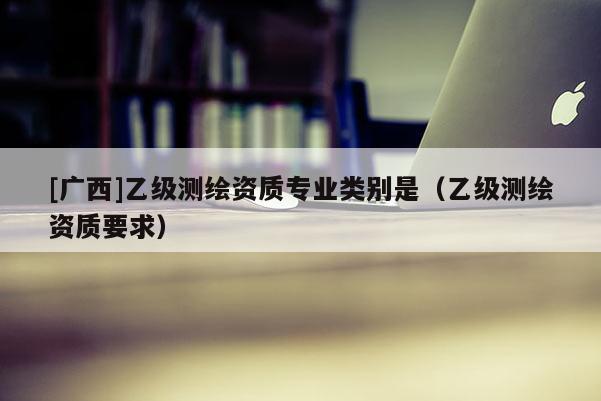 [广西]乙级测绘资质专业类别是（乙级测绘资质要求）