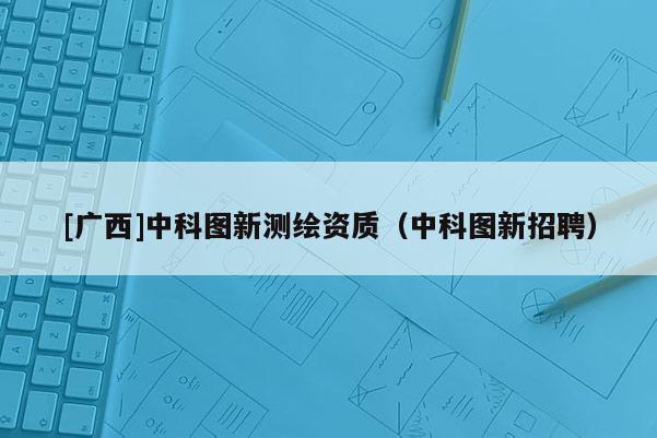 [广西]中科图新测绘资质（中科图新招聘）