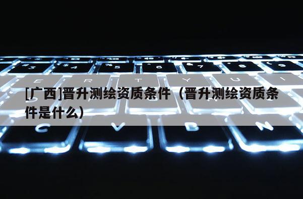 [广西]晋升测绘资质条件（晋升测绘资质条件是什么）