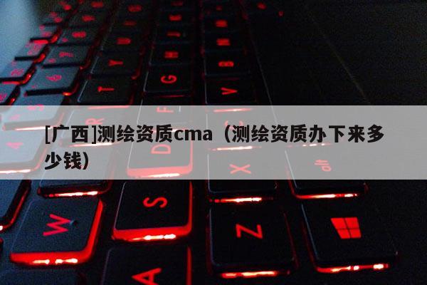 [广西]测绘资质cma（测绘资质办下来多少钱）