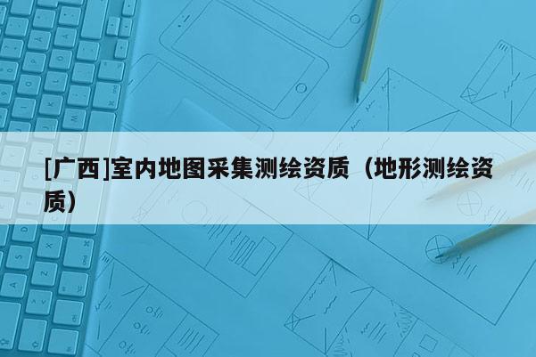 [广西]室内地图采集测绘资质（地形测绘资质）