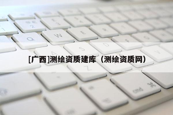 [广西]测绘资质建库（测绘资质网）