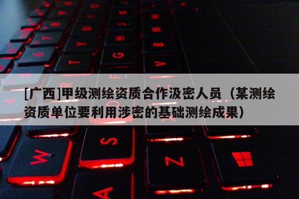 [广西]甲级测绘资质合作汲密人员（某测绘资质单位要利用涉密的基础测绘成果）