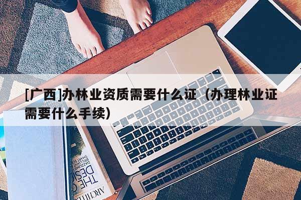 [广西]办林业资质需要什么证（办理林业证需要什么手续）