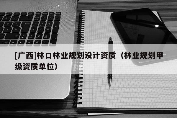 [广西]林口林业规划设计资质（林业规划甲级资质单位）