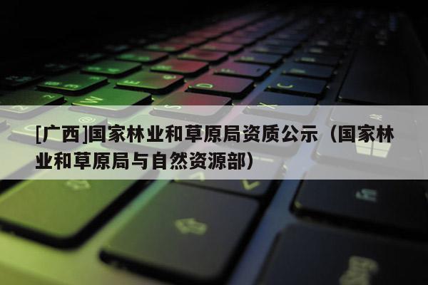 [广西]国家林业和草原局资质公示（国家林业和草原局与自然资源部）