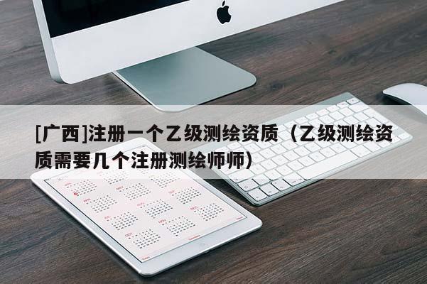 [广西]注册一个乙级测绘资质（乙级测绘资质需要几个注册测绘师师）