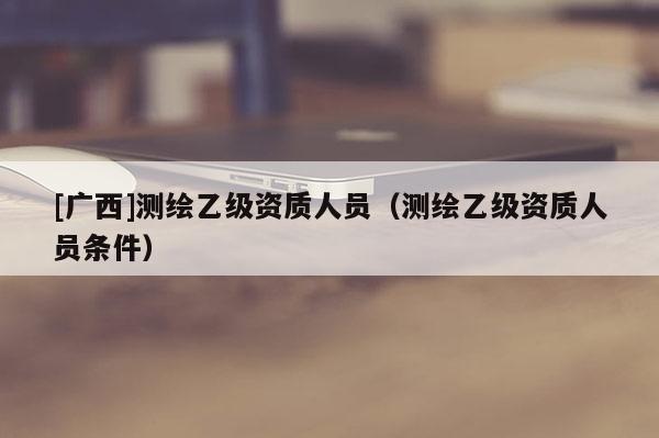 [广西]测绘乙级资质人员（测绘乙级资质人员条件）