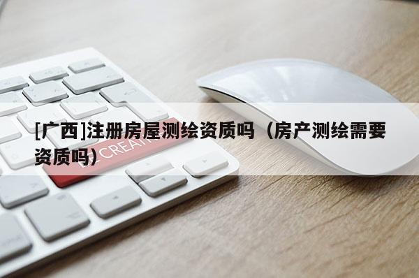 [广西]注册房屋测绘资质吗（房产测绘需要资质吗）