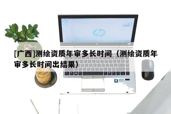[广西]测绘资质年审多长时间（测绘资质年审多长时间出结果）