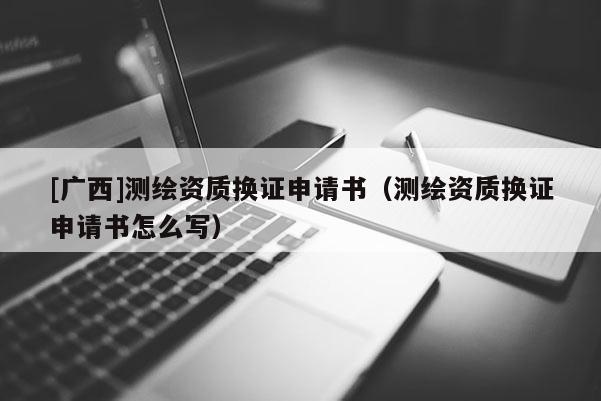 [广西]测绘资质换证申请书（测绘资质换证申请书怎么写）