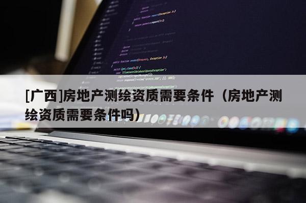 [广西]房地产测绘资质需要条件（房地产测绘资质需要条件吗）