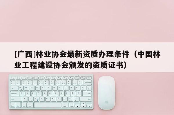 [广西]林业协会最新资质办理条件（中国林业工程建设协会颁发的资质证书）