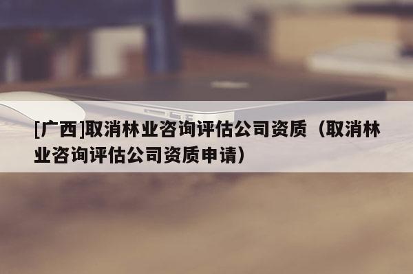 [广西]取消林业咨询评估公司资质（取消林业咨询评估公司资质申请）