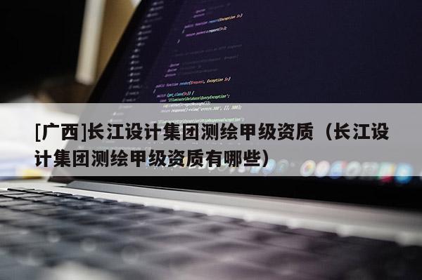 [广西]长江设计集团测绘甲级资质（长江设计集团测绘甲级资质有哪些）