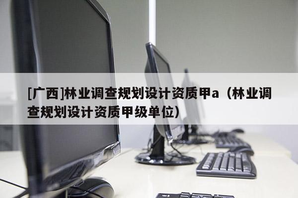 [广西]林业调查规划设计资质甲a（林业调查规划设计资质甲级单位）