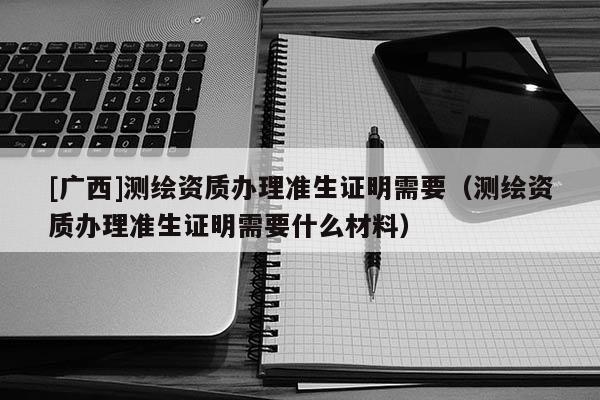 [广西]测绘资质办理准生证明需要（测绘资质办理准生证明需要什么材料）
