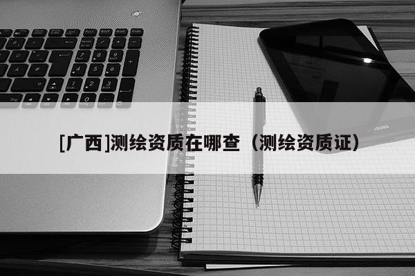 [广西]测绘资质在哪查（测绘资质证）