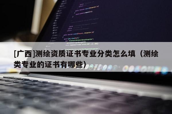 [广西]测绘资质证书专业分类怎么填（测绘类专业的证书有哪些）