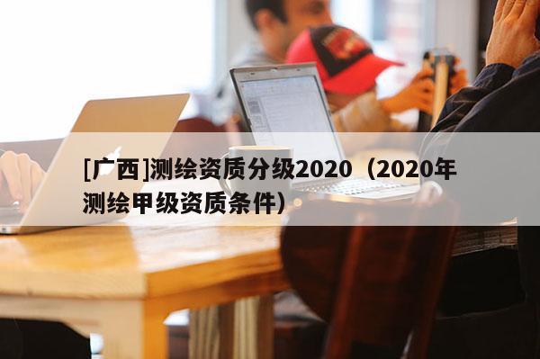 [广西]测绘资质分级2020（2020年测绘甲级资质条件）