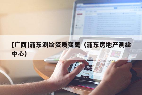 [广西]浦东测绘资质变更（浦东房地产测绘中心）