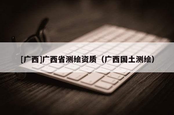 [广西]广西省测绘资质（广西国土测绘）