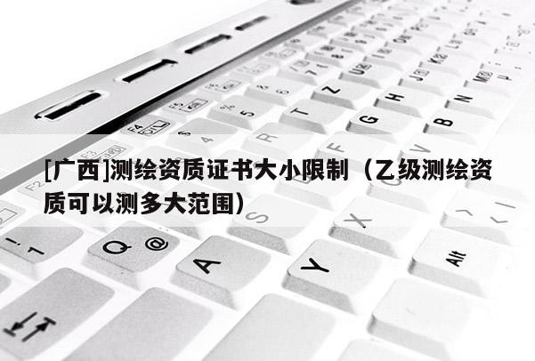 [广西]测绘资质证书大小限制（乙级测绘资质可以测多大范围）