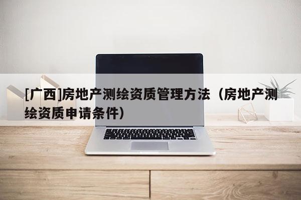 [广西]房地产测绘资质管理方法（房地产测绘资质申请条件）