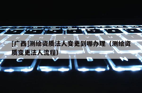 [广西]测绘资质法人变更到哪办理（测绘资质变更法人流程）