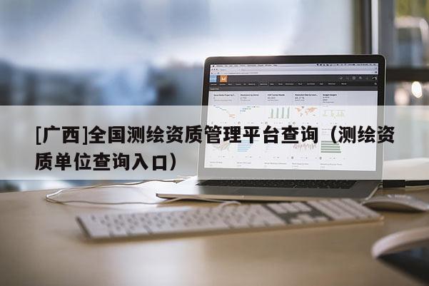 [广西]全国测绘资质管理平台查询（测绘资质单位查询入口）