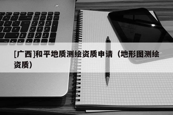 [广西]和平地质测绘资质申请（地形图测绘资质）