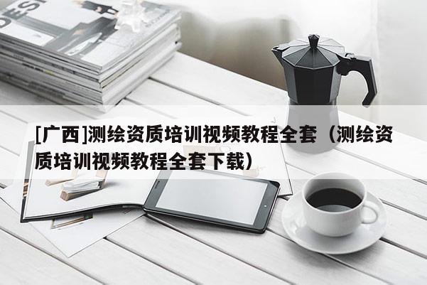 [广西]测绘资质培训视频教程全套（测绘资质培训视频教程全套下载）