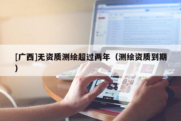[广西]无资质测绘超过两年（测绘资质到期）