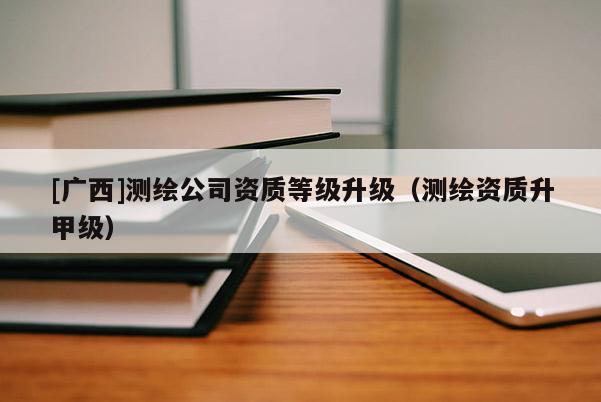 [广西]测绘公司资质等级升级（测绘资质升甲级）