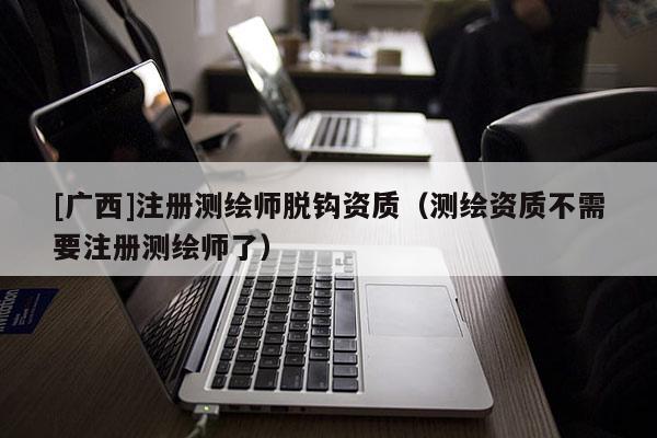 [广西]注册测绘师脱钩资质（测绘资质不需要注册测绘师了）