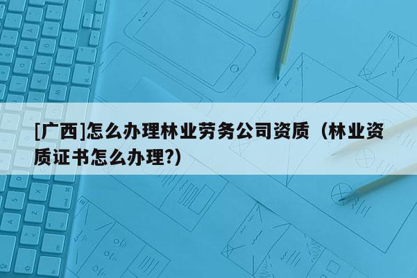 [广西]怎么办理林业劳务公司资质（林业资质证书怎么办理?）