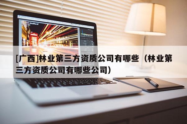 [广西]林业第三方资质公司有哪些（林业第三方资质公司有哪些公司）