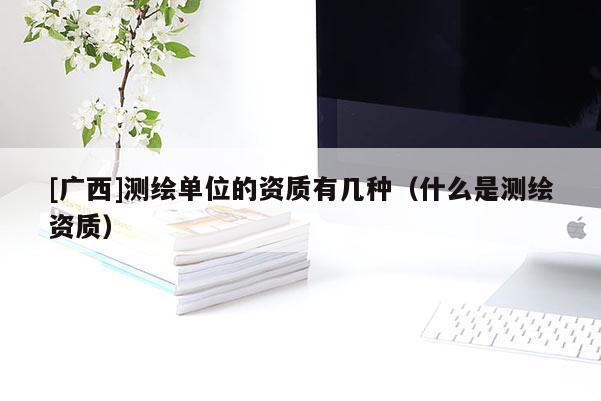 [广西]测绘单位的资质有几种（什么是测绘资质）