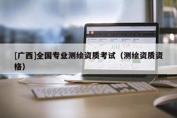 [广西]全国专业测绘资质考试（测绘资质资格）